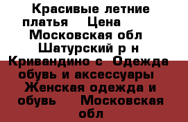 Красивые летние платья. › Цена ­ 550 - Московская обл., Шатурский р-н, Кривандино с. Одежда, обувь и аксессуары » Женская одежда и обувь   . Московская обл.